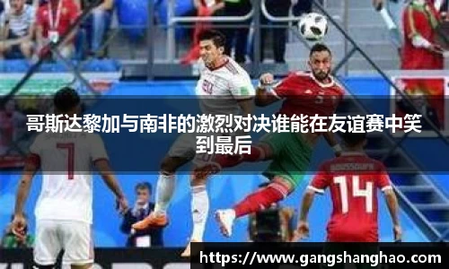 哥斯达黎加与南非的激烈对决谁能在友谊赛中笑到最后